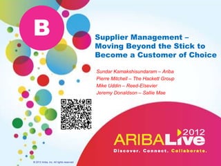 B                                         Supplier Management –
                                          Moving Beyond the Stick to
                                          Become a Customer of Choice

                                          Sundar Kamakshisundaram – Ariba
                                          Pierre Mitchell – The Hackett Group
                                          Mike Uddin – Reed-Elsevier
                                          Jeremy Donaldson – Sallie Mae




© 2012 Ariba, Inc. All rights reserved.
 