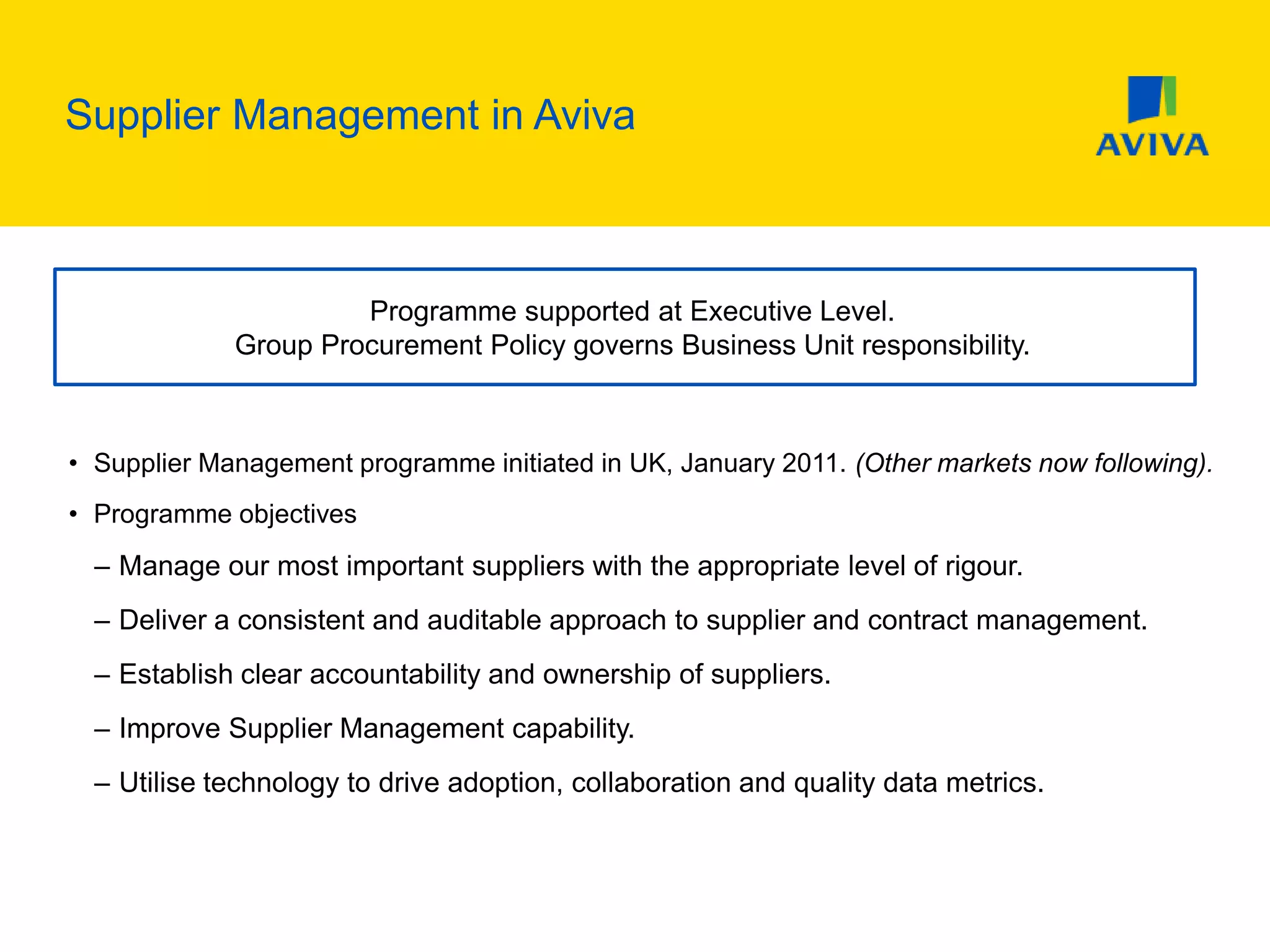 Supplier Management in Aviva
• Supplier Management programme initiated in UK, January 2011. (Other markets now following).
• Programme objectives
– Manage our most important suppliers with the appropriate level of rigour.
– Deliver a consistent and auditable approach to supplier and contract management.
– Establish clear accountability and ownership of suppliers.
– Improve Supplier Management capability.
– Utilise technology to drive adoption, collaboration and quality data metrics.
Programme supported at Executive Level.
Group Procurement Policy governs Business Unit responsibility.
 