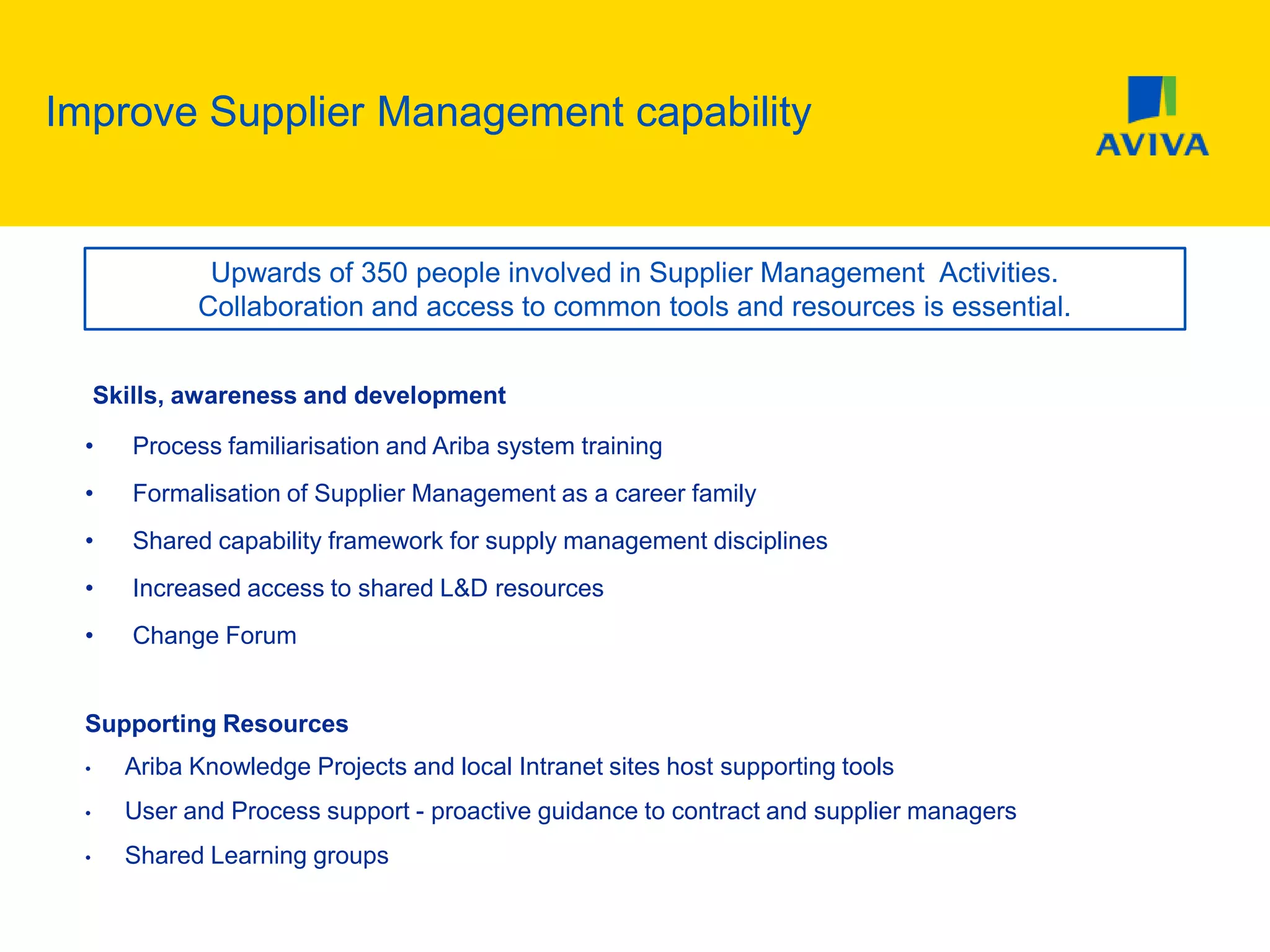 Improve Supplier Management capability
Skills, awareness and development
• Process familiarisation and Ariba system training
• Formalisation of Supplier Management as a career family
• Shared capability framework for supply management disciplines
• Increased access to shared L&D resources
• Change Forum
Supporting Resources
• Ariba Knowledge Projects and local Intranet sites host supporting tools
• User and Process support - proactive guidance to contract and supplier managers
• Shared Learning groups
Upwards of 350 people involved in Supplier Management Activities.
Collaboration and access to common tools and resources is essential.
 