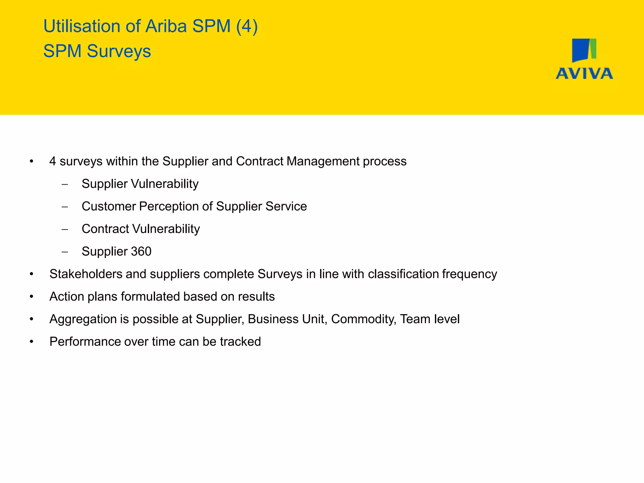Utilisation of Ariba SPM (4)
SPM Surveys
• 4 surveys within the Supplier and Contract Management process
Supplier Vulnerability
Customer Perception of Supplier Service
Contract Vulnerability
Supplier 360
• Stakeholders and suppliers complete Surveys in line with classification frequency
• Action plans formulated based on results
• Aggregation is possible at Supplier, Business Unit, Commodity, Team level
• Performance over time can be tracked
 