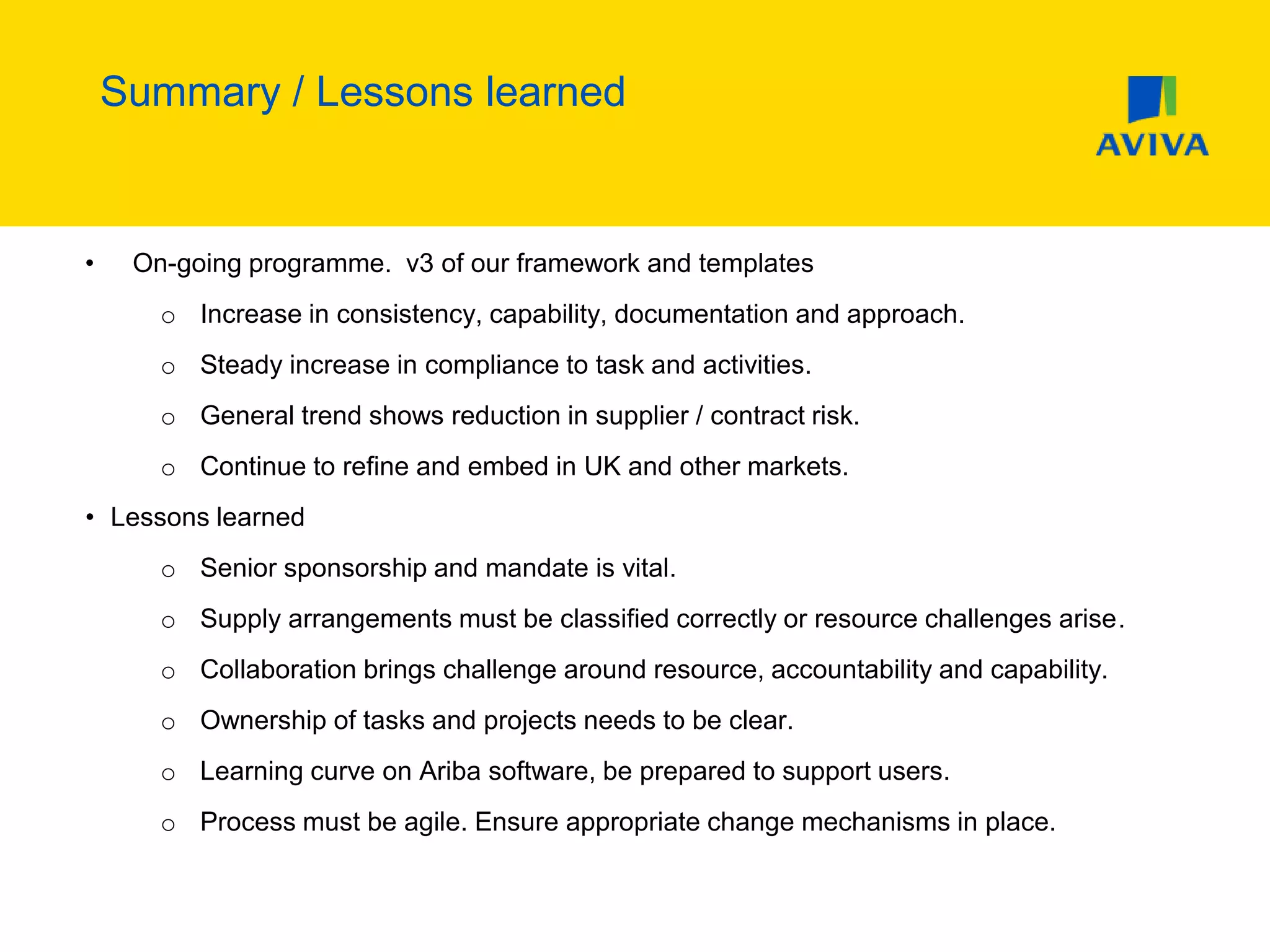 Summary / Lessons learned
• On-going programme. v3 of our framework and templates
o Increase in consistency, capability, documentation and approach.
o Steady increase in compliance to task and activities.
o General trend shows reduction in supplier / contract risk.
o Continue to refine and embed in UK and other markets.
• Lessons learned
o Senior sponsorship and mandate is vital.
o Supply arrangements must be classified correctly or resource challenges arise.
o Collaboration brings challenge around resource, accountability and capability.
o Ownership of tasks and projects needs to be clear.
o Learning curve on Ariba software, be prepared to support users.
o Process must be agile. Ensure appropriate change mechanisms in place.
 