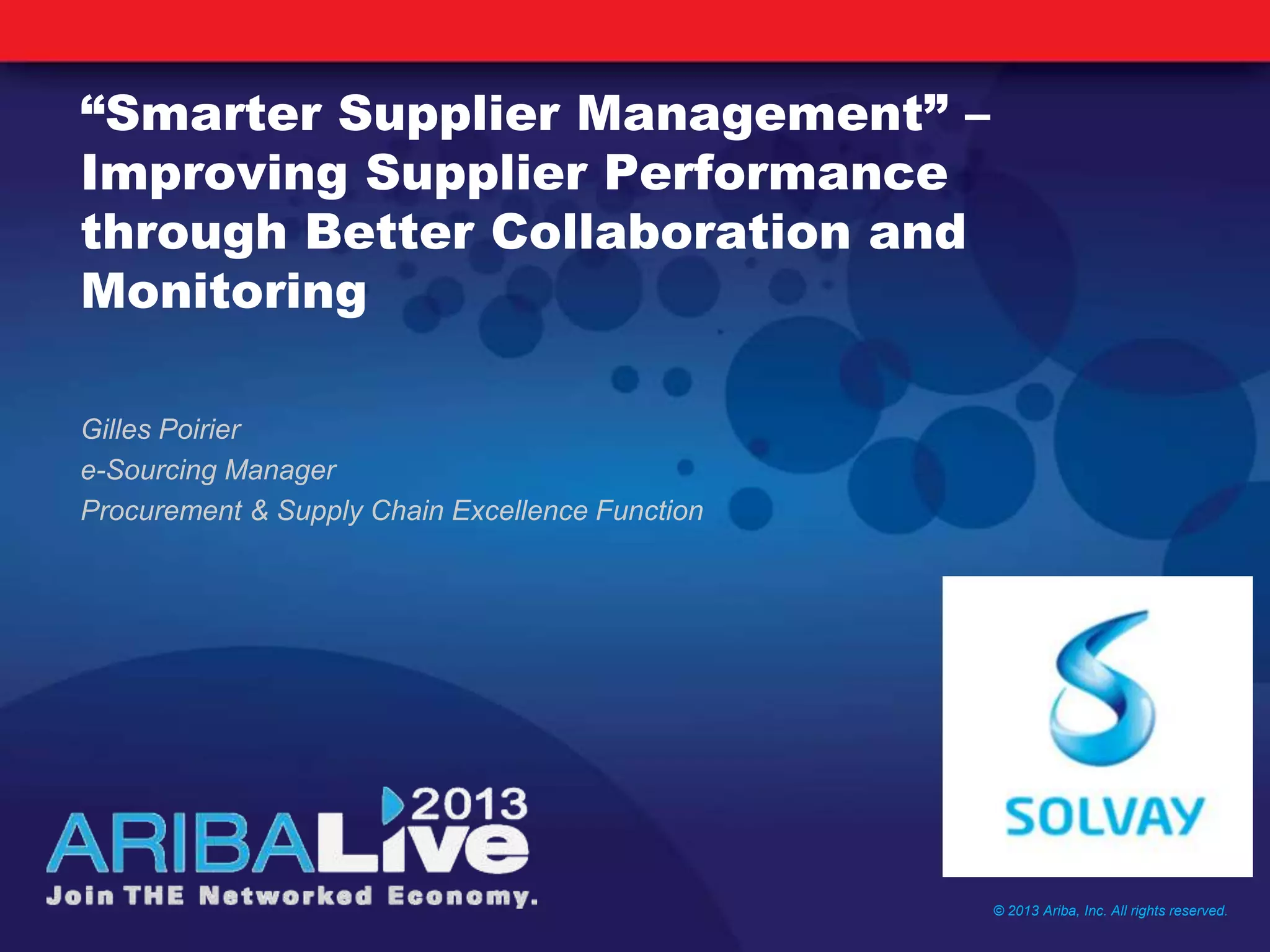 “Smarter Supplier Management” –
Improving Supplier Performance
through Better Collaboration and
Monitoring
Gilles Poirier
e-Sourcing Manager
Procurement & Supply Chain Excellence Function
© 2013 Ariba, Inc. All rights reserved.
 