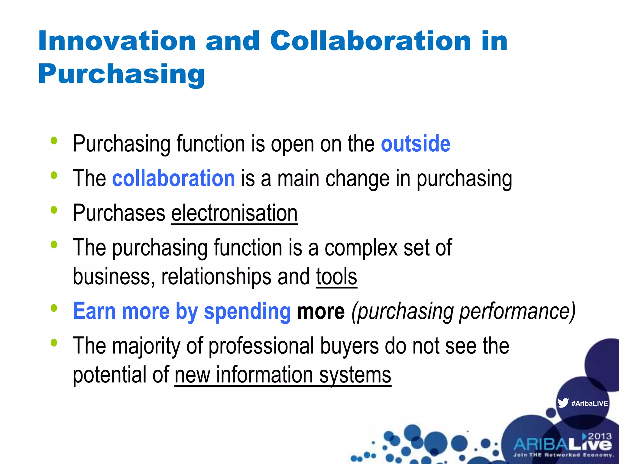 #AribaLIVE
Innovation and Collaboration in
Purchasing
• Purchasing function is open on the outside
• The collaboration is a main change in purchasing
• Purchases electronisation
• The purchasing function is a complex set of
business, relationships and tools
• Earn more by spending more (purchasing performance)
• The majority of professional buyers do not see the
potential of new information systems
 