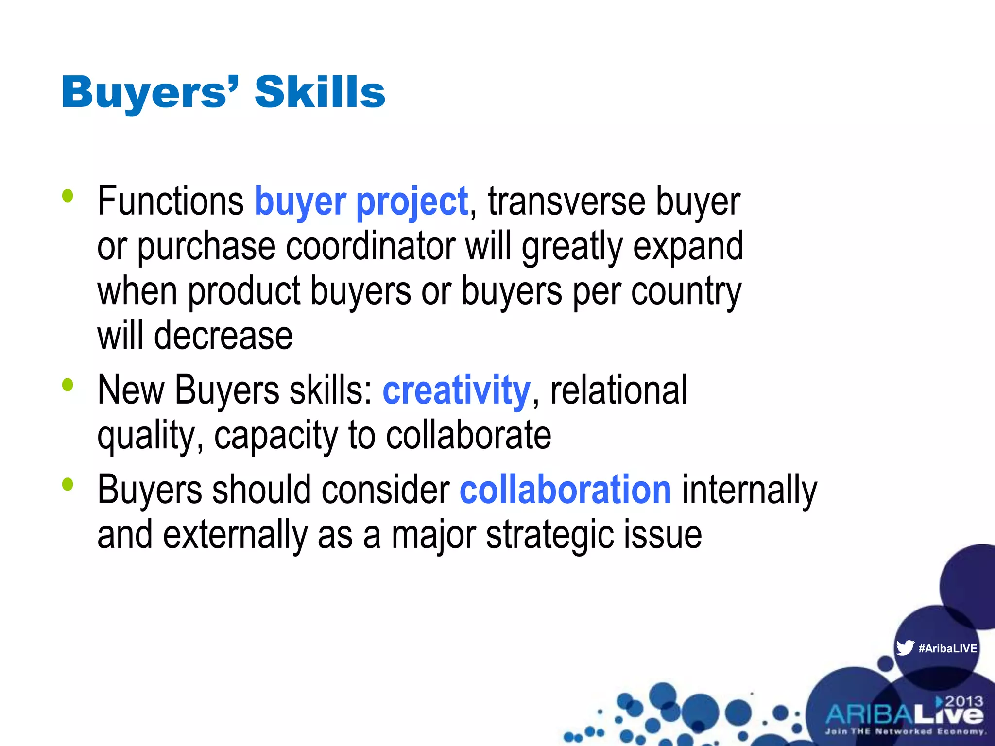 #AribaLIVE
Buyers’ Skills
• Functions buyer project, transverse buyer
or purchase coordinator will greatly expand
when product buyers or buyers per country
will decrease
• New Buyers skills: creativity, relational
quality, capacity to collaborate
• Buyers should consider collaboration internally
and externally as a major strategic issue
 