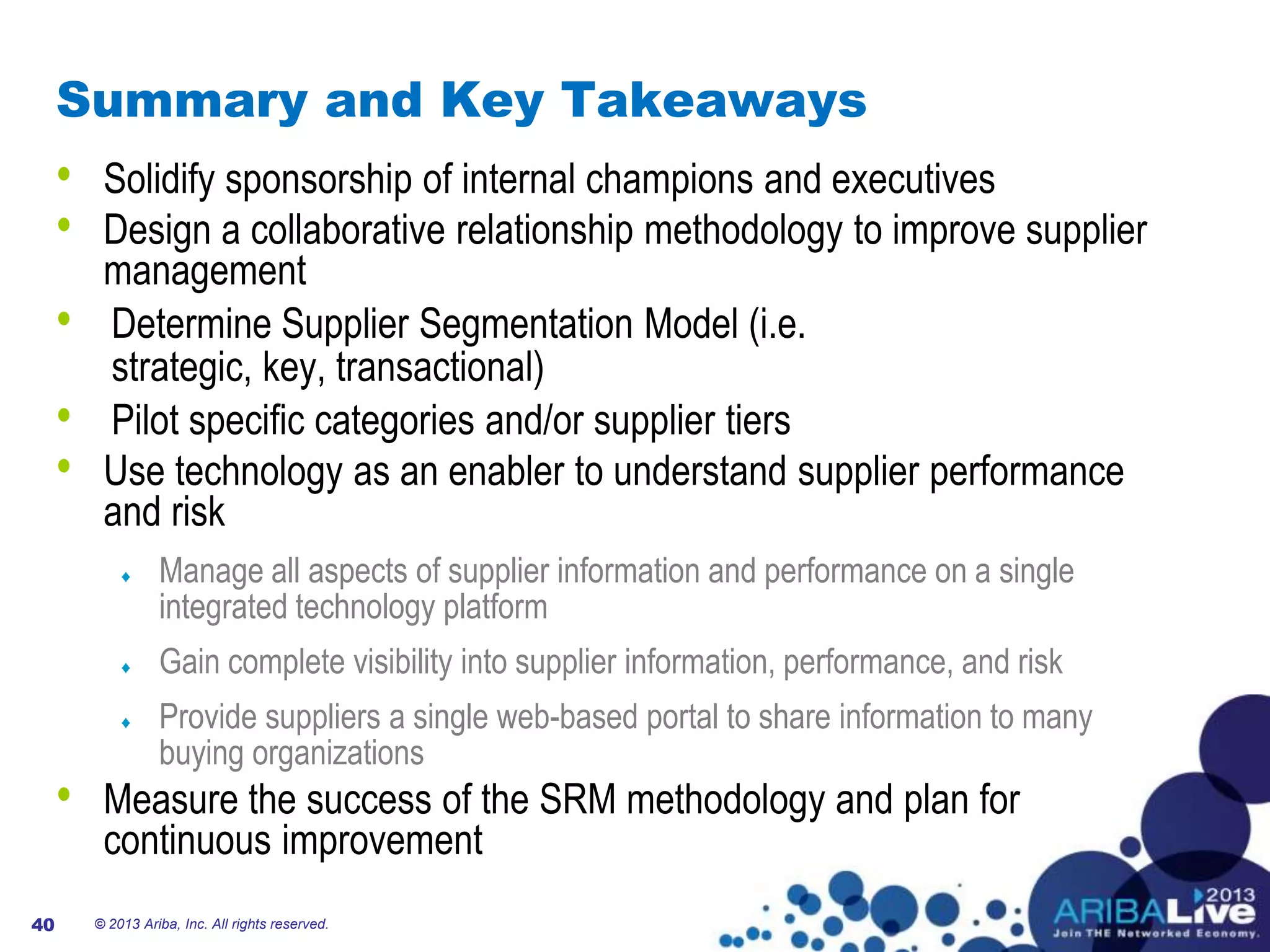 40
Summary and Key Takeaways
40
• Solidify sponsorship of internal champions and executives
• Design a collaborative relationship methodology to improve supplier
management
• Determine Supplier Segmentation Model (i.e.
strategic, key, transactional)
• Pilot specific categories and/or supplier tiers
• Use technology as an enabler to understand supplier performance
and risk
Manage all aspects of supplier information and performance on a single
integrated technology platform
Gain complete visibility into supplier information, performance, and risk
Provide suppliers a single web-based portal to share information to many
buying organizations
• Measure the success of the SRM methodology and plan for
continuous improvement
© 2013 Ariba, Inc. All rights reserved.
 