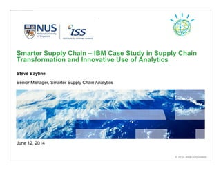 The linked image cannot be displayed. The file may have been moved, renamed, or deleted. Verify that the link points to the correct file and location.
Steve Bayline
Senior Manager, Smarter Supply Chain Analytics
Smarter Supply Chain – IBM Case Study in Supply Chain
Transformation and Innovative Use of Analytics
© 2014 IBM Corporation
June 12, 2014
 