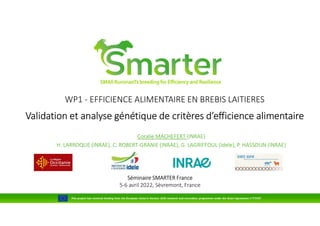 WP1 - EFFICIENCE ALIMENTAIRE EN BREBIS LAITIERES
Validation et analyse génétique de critères d’efficience alimentaire
Coralie MACHEFERT (INRAE)
H. LARROQUE (INRAE), C. ROBERT-GRANIE (INRAE), G. LAGRIFFOUL (Idele), P. HASSOUN (INRAE)
Séminaire SMARTER France
5-6 avril 2022, Sèvremont, France
This project has received funding from the European Union’s Horizon 2020 research and innovation programme under the Grant Agreement n°772787
 