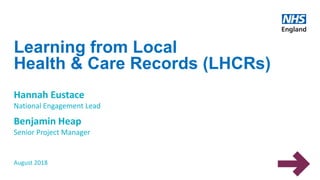 Learning from Local
Health & Care Records (LHCRs)
Hannah Eustace
National Engagement Lead
Benjamin Heap
Senior Project Manager
August 2018
 