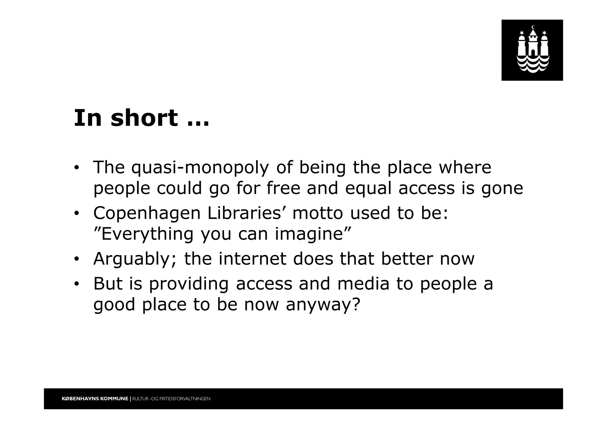 In short …
• The quasi-monopoly of being the place where
people could go for free and equal access is gone
• Copenhagen Libraries’ motto used to be:
”Everything you can imagine”
• Arguably; the internet does that better now
• But is providing access and media to people a
good place to be now anyway?
 