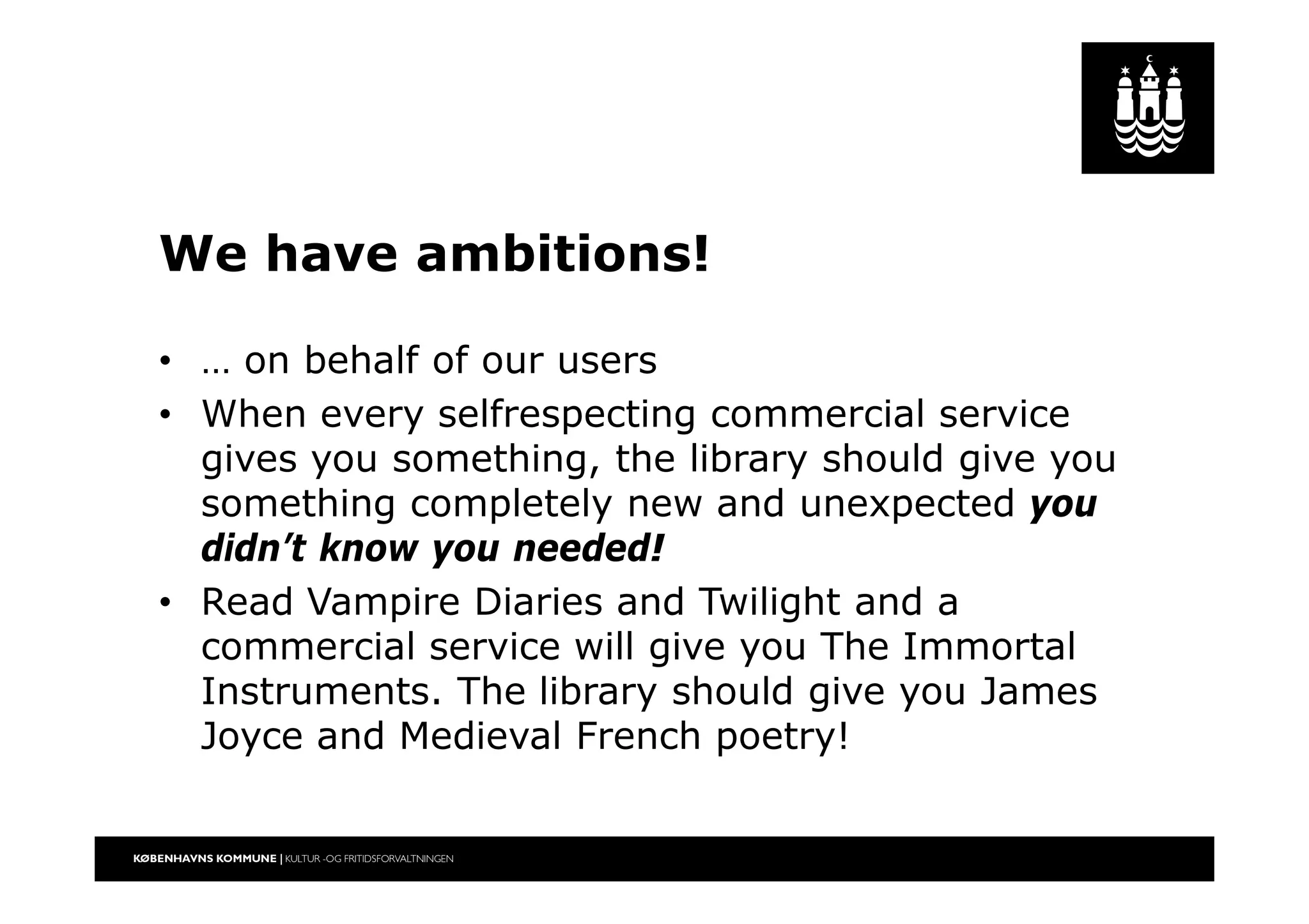 We have ambitions!
• … on behalf of our users
• When every selfrespecting commercial service
gives you something, the library should give you
something completely new and unexpected you
didn’t know you needed!
• Read Vampire Diaries and Twilight and a
commercial service will give you The Immortal
Instruments. The library should give you James
Joyce and Medieval French poetry!
 