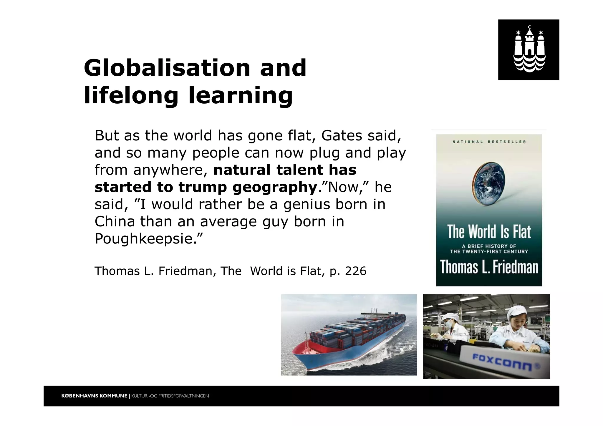 Globalisation and
lifelong learning
But as the world has gone flat, Gates said,
and so many people can now plug and play
from anywhere, natural talent has
started to trump geography.”Now,” he
said, ”I would rather be a genius born in
China than an average guy born in
Poughkeepsie.”
Thomas L. Friedman, The World is Flat, p. 226
 