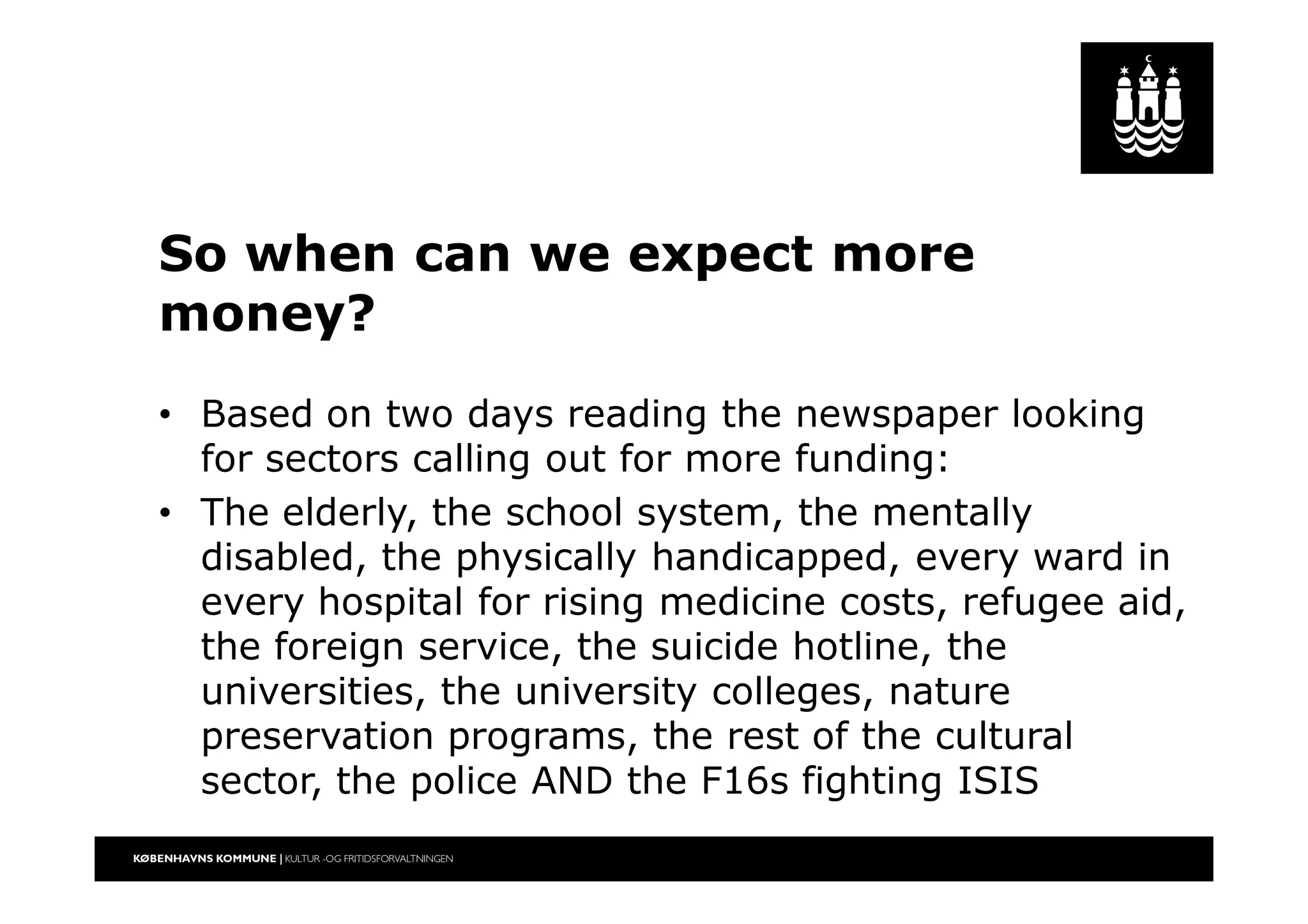 So when can we expect more
money?
• Based on two days reading the newspaper looking
for sectors calling out for more funding:
• The elderly, the school system, the mentally
disabled, the physically handicapped, every ward in
every hospital for rising medicine costs, refugee aid,
the foreign service, the suicide hotline, the
universities, the university colleges, nature
preservation programs, the rest of the cultural
sector, the police AND the F16s fighting ISIS
 