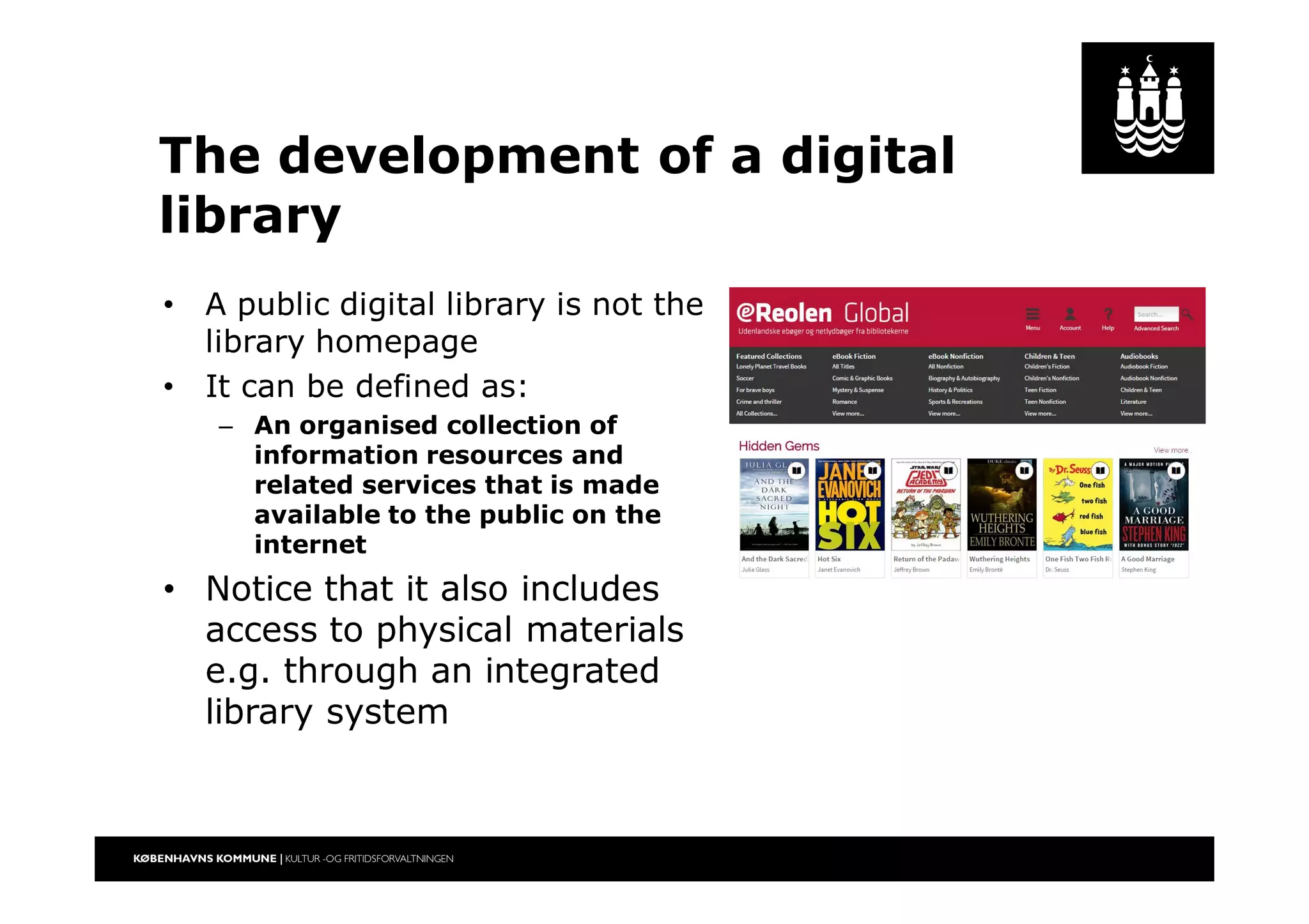 The development of a digital
library
• A public digital library is not the
library homepage
• It can be defined as:
– An organised collection of
information resources and
related services that is made
available to the public on the
internet
• Notice that it also includes
access to physical materials
e.g. through an integrated
library system
 