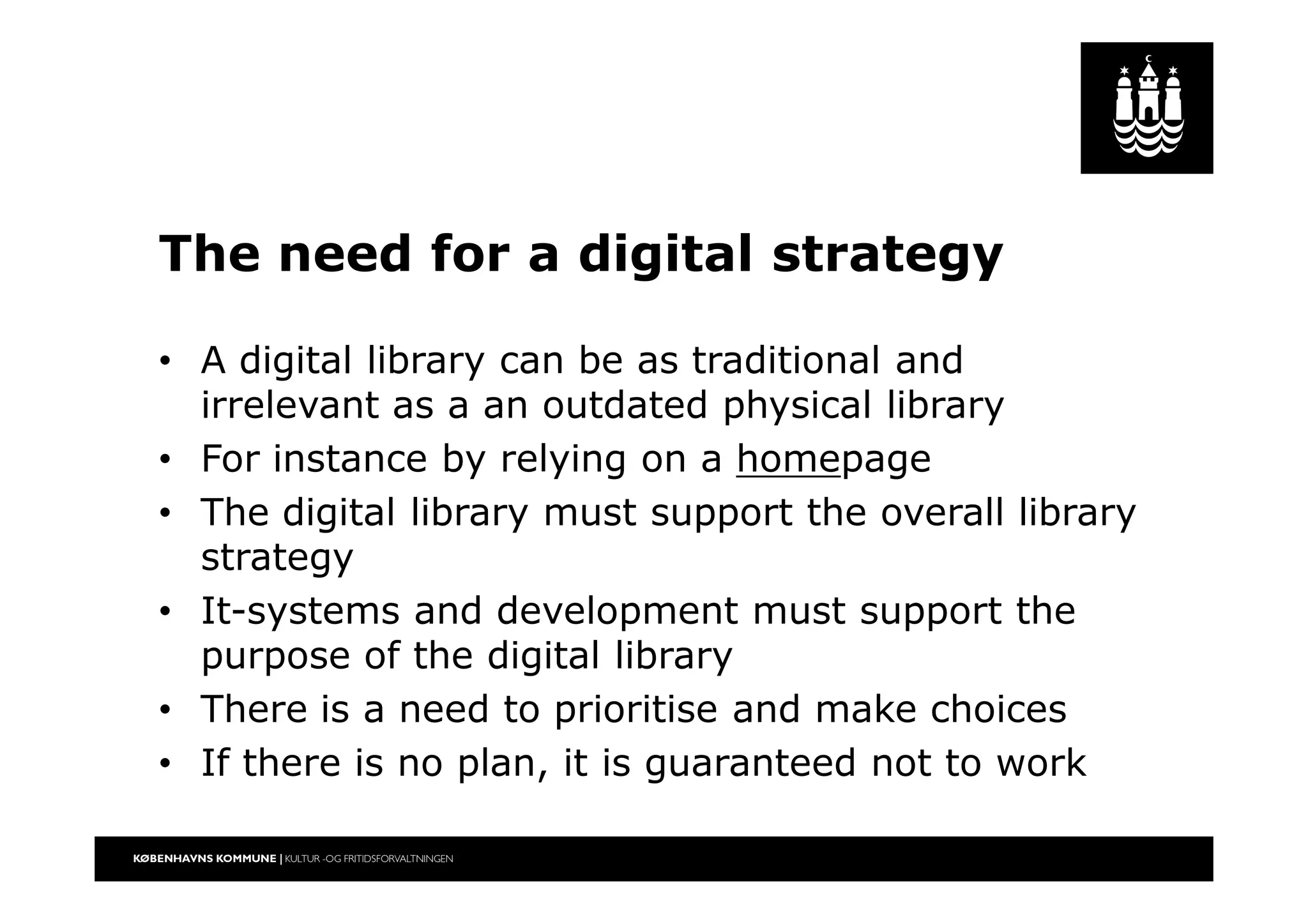 The need for a digital strategy
• A digital library can be as traditional and
irrelevant as a an outdated physical library
• For instance by relying on a homepage
• The digital library must support the overall library
strategy
• It-systems and development must support the
purpose of the digital library
• There is a need to prioritise and make choices
• If there is no plan, it is guaranteed not to work
 