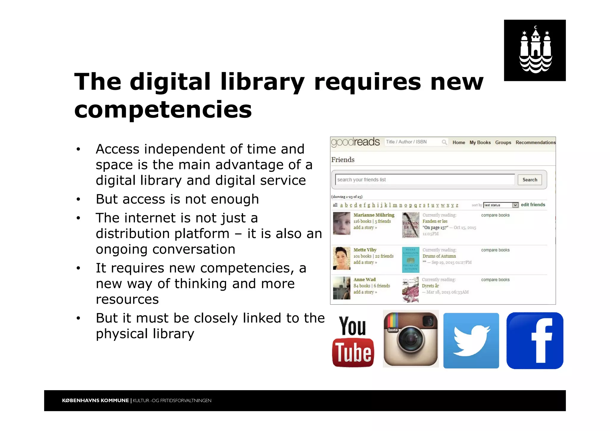 The digital library requires new
competencies
• Access independent of time and
space is the main advantage of a
digital library and digital service
• But access is not enough
• The internet is not just a
distribution platform – it is also an
ongoing conversation
• It requires new competencies, a
new way of thinking and more
resources
• But it must be closely linked to the
physical library
 