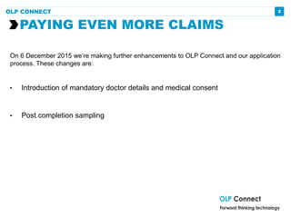 2
On 6 December 2015 we’re making further enhancements to OLP Connect and our application
process. These changes are:
• Introduction of mandatory doctor details and medical consent
• Post completion sampling
PAYING EVEN MORE CLAIMS
OLP CONNECT
 