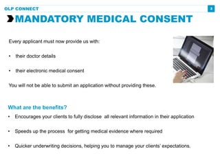 What are the benefits?
• Encourages your clients to fully disclose all relevant information in their application
• Speeds up the process for getting medical evidence where required
• Quicker underwriting decisions, helping you to manage your clients’ expectations.
3
Every applicant must now provide us with:
• their doctor details
• their electronic medical consent
You will not be able to submit an application without providing these.
MANDATORY MEDICAL CONSENT
OLP CONNECT
 