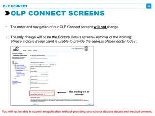 4
• The order and navigation of our OLP Connect screens will not change.
• The only change will be on the Doctors Details screen – removal of the wording:
‘Please indicate if your client is unable to provide the address of their doctor today’.
OLP CONNECT SCREENS
OLP CONNECT
This wording will be
removed
You will not be able to submit an application without providing your clients doctors details and medical consent.
 