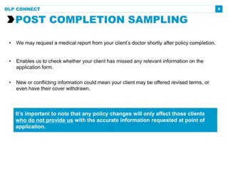 5
• We may request a medical report from your client’s doctor shortly after policy completion.
• Enables us to check whether your client has missed any relevant information on the
application form.
• New or conflicting information could mean your client may be offered revised terms, or
even have their cover withdrawn.
POST COMPLETION SAMPLING
OLP CONNECT
It’s important to note that any policy changes will only affect those clients
who do not provide us with the accurate information requested at point of
application.
 