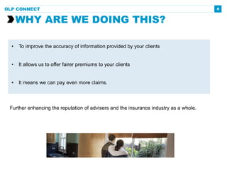 6
Further enhancing the reputation of advisers and the insurance industry as a whole.
WHY ARE WE DOING THIS?
OLP CONNECT
• To improve the accuracy of information provided by your clients
• It allows us to offer fairer premiums to your clients
• It means we can pay even more claims.
 