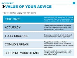 7
VALUE OF YOUR ADVICE
OLP CONNECT
COMMON AREAS
Pay particular attention to alcohol
consumption, smoker status, height and
weight. Ask your clients to carefully consider
their answers.
FULLY DISCLOSE
Encourage your clients to fully disclose all
relevant information in their application.
How you can help us pay even more claims:
ACCURACY
Talk to your clients about the importance
of giving accurate information and how it
can impact any future claims.
Remind your clients how important it is to
carefully check, sign and return the CYD
form without delay.
CHECKING YOUR DETAILS
TAKE CARE
Read all questions carefully and thoroughly
to your client. Make sure they take their time
with their answers. If in doubt, just tell us.
 
