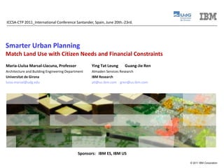 Smarter Urban Planning Match Land Use with Citizen Needs and Financial Constraints ICCSA-CTP 2011_International Conference Santander, Spain, June 20th.-23rd. Maria-Lluïsa Marsal-Llacuna, Professor  Architecture and Building Engineering Department Universitat de Girona [email_address] Ying Tat Leung  Guang-Jie Ren Almaden Services Research IBM Research [email_address]   [email_address] Sponsors:  IBM ES, IBM US  