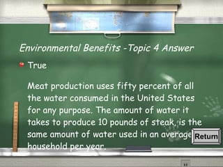 Environmental Benefits -Topic 4 Answer True Meat production uses fifty percent of all the water consumed in the United States for any purpose. The amount of water it takes to produce 10 pounds of steak, is the same amount of water used in an average household per year. Return 