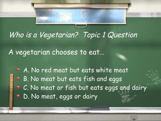 Who is a Vegetarian?  Topic 1 Question A vegetarian chooses to eat… A. No red meat but eats white meat B. No meat but eats fish and eggs C. No meat or fish but eats eggs and dairy D. No meat, eggs or dairy  
