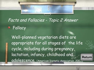 Facts and Fallacies - Topic 2 Answer Fallacy Well-planned vegetarian diets are appropriate for all stages of  the life cycle, including during pregnancy, lactation, infancy, childhood and adolescence.  (American Dietetic Association, 2003). Return 