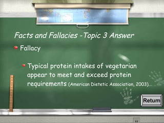 Facts and Fallacies -Topic 3 Answer Fallacy  Typical protein intakes of vegetarian appear to meet and exceed protein requirements   (American Dietetic Association, 2003). Return 
