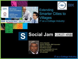 IT as a Cottage Industry
Social Jam
S
Extending
Smarter Cities to
Villages
IT as a Cottage Industry
Antony Satyadas
Solution Strategist, IBM Corporation
IEEE Senior Member
KITA Board member
antony_satyadas@us.ibm.com
http://www.satyadas.com
781-953-0902
 