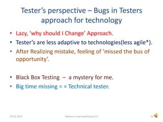 Tester’s perspective – Bugs in Testers approach for technologyLazy, ‘why should I Change’ Approach.Tester’s are less adaptive to technologies(less agile*).After Realizing mistake, feeling of ‘missed the bus of opportunity’.Black Box Testing  –  a mystery for me.Big time missing = = Technical tester.10Selenium Learning Ruturaj 1.029-01-2011