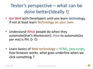 Tester’s perspective – what can be done better(Ideally !) Gel Well with Developers until you learn technology, if not at least learn Technology on your own.Understand What people do when they automate(that’s Montessori). How to automate(as per me) is PH. D  .Learn basics of Web technology – HTML, java script, how browser works, what goes underline when we click something ?11Selenium Learning Ruturaj 1.029-01-2011