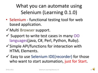 What you can automate using Selenium (Learning 0.1.0)Selenium - functional testing tool for web based application.Multi Browser support.