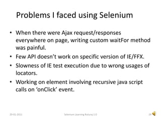 Selenium RC SetupDownload the latest version of Selenium RC jar.Selenium RC gives freedom to run test/suites from your own machine by starting Selenium server on your machine.Start Selenium Server(open command prompt, go to directory where selenium-server.jar exist, type in below command.java -jar selenium-server.jar25Selenium Learning Ruturaj 1.029-01-2011