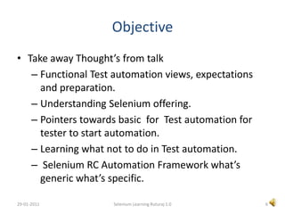 ObjectiveTake away Thought’s from talkFunctional Test automation views, expectations and preparation. Understanding Selenium offering.Pointers towards basic  for  Test automation for tester to start automation.Learning what not to do in Test automation. Selenium RC Automation Framework what’s  generic what’s specific.6Selenium Learning Ruturaj 1.029-01-2011