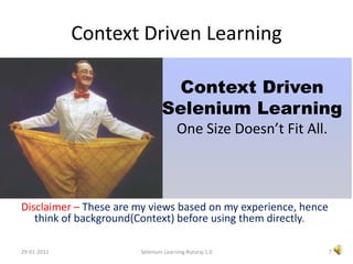 Context Driven LearningDisclaimer – These are my views based on my experience, hence think of background(Context) before using them directly.Context DrivenSelenium LearningOne Size Doesn’t Fit All.7Selenium Learning Ruturaj 1.029-01-2011