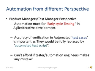 Automation from different PerspectiveProduct Managers/Test Manager Perspective.Automation must for ‘Early cycle Testing ‘ in Agile/Iterative development.Accuracy of verification in Automated ‘test cases’ is important as They would be fully replaced by “automated test script”. Can’t afford if tester/automation engineers makes ‘any mistake’.9Selenium Learning Ruturaj 1.029-01-2011
