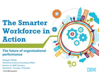 The Smarter
Workforce in
Action
The future of organisational
performance
Clodagh O'Reilly
Workforce Science Consulting, EMEA
Kenexa, an IBM Company
Stockholm, Thursday 17October
© 2013 IBM Corporation

 