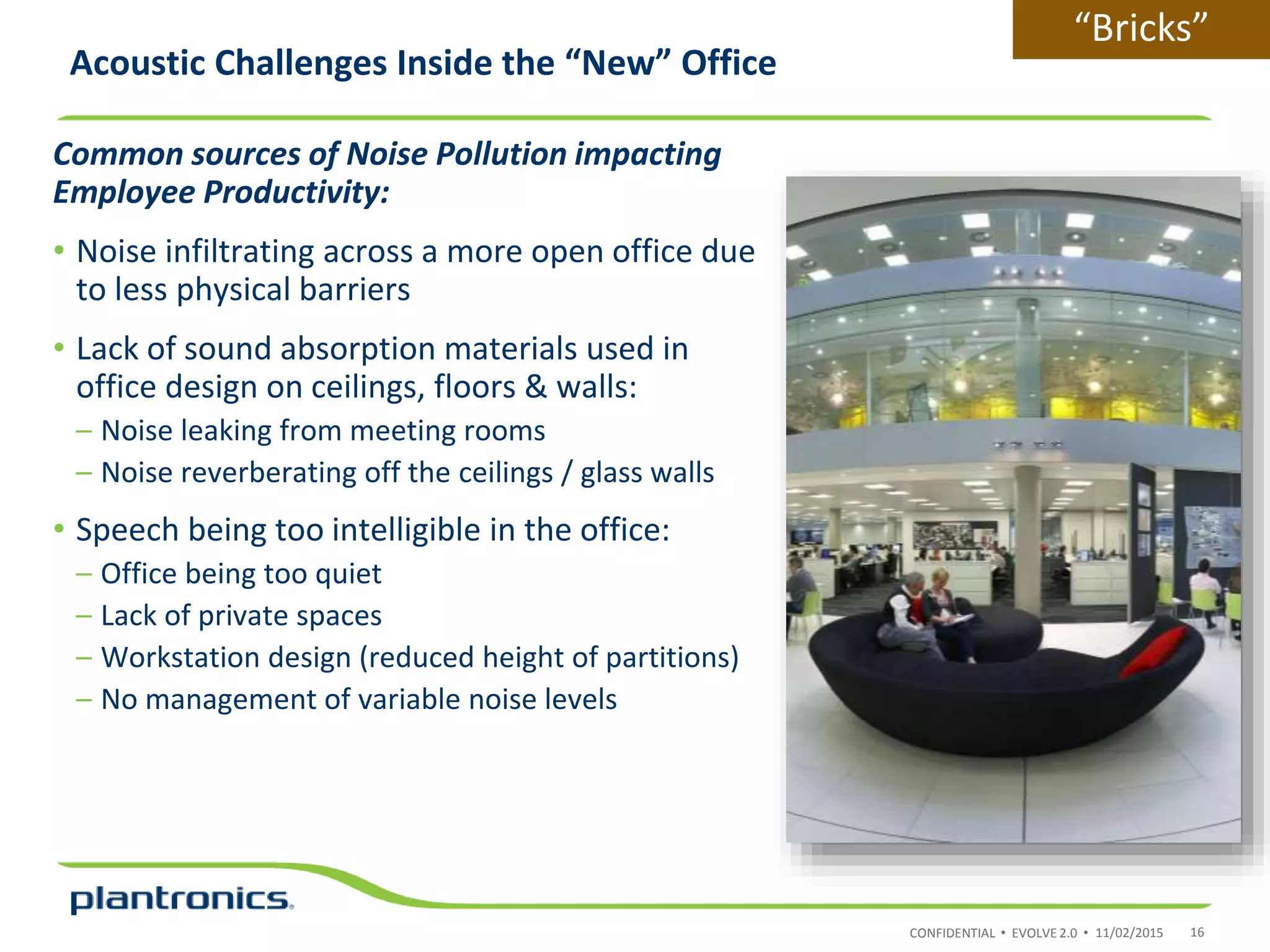CONFIDENTIAL • EVOLVE 2.0 •
Common sources of Noise Pollution impacting
Employee Productivity:
• Noise infiltrating across a more open office due
to less physical barriers
• Lack of sound absorption materials used in
office design on ceilings, floors & walls:
– Noise leaking from meeting rooms
– Noise reverberating off the ceilings / glass walls
• Speech being too intelligible in the office:
– Office being too quiet
– Lack of private spaces
– Workstation design (reduced height of partitions)
– No management of variable noise levels
Acoustic Challenges Inside the “New” Office
11/02/2015 16
“Bricks”
 