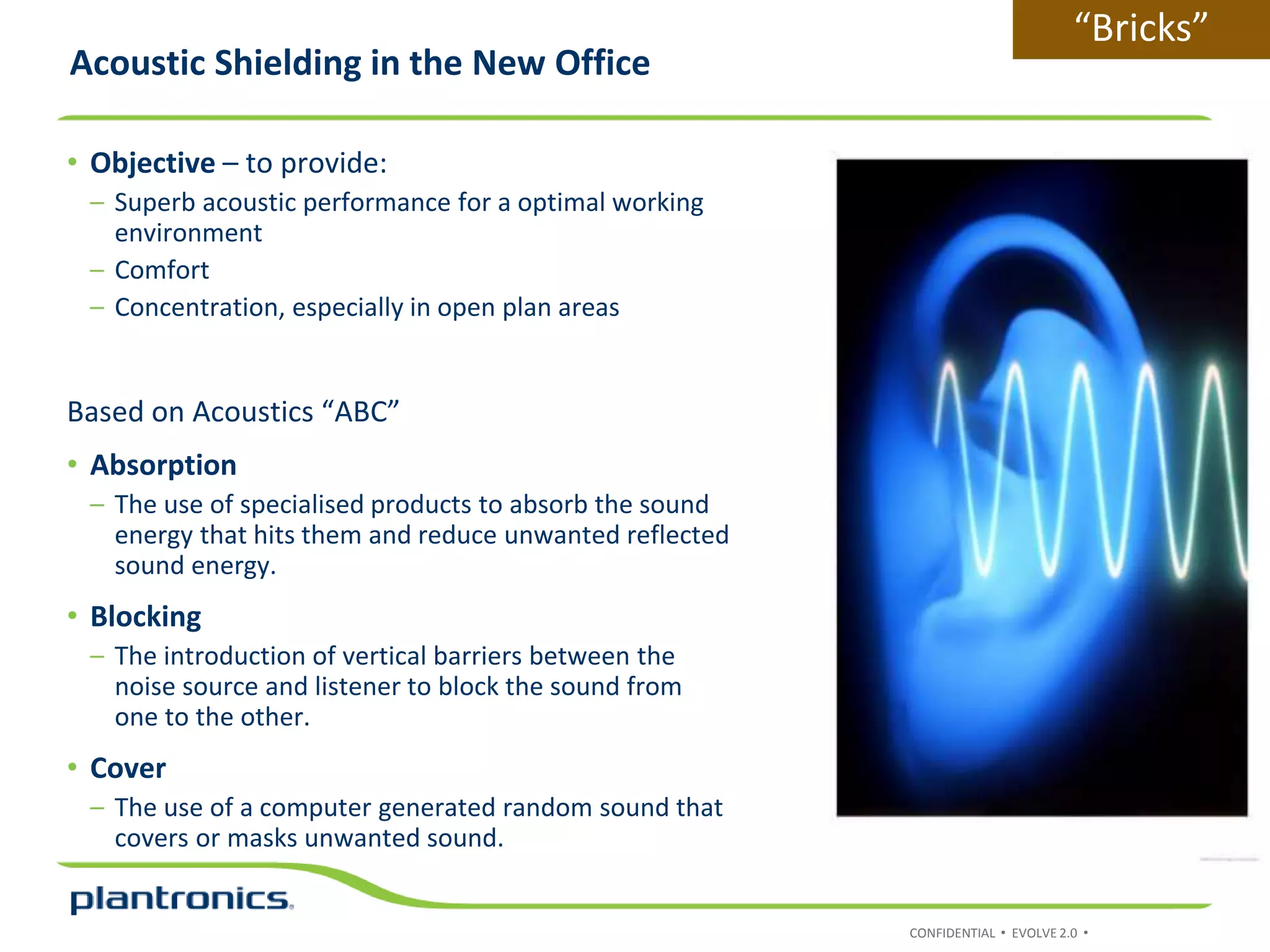 CONFIDENTIAL • EVOLVE 2.0 •
• Objective – to provide:
– Superb acoustic performance for a optimal working
environment
– Comfort
– Concentration, especially in open plan areas
Based on Acoustics “ABC”
• Absorption
– The use of specialised products to absorb the sound
energy that hits them and reduce unwanted reflected
sound energy.
• Blocking
– The introduction of vertical barriers between the
noise source and listener to block the sound from
one to the other.
• Cover
– The use of a computer generated random sound that
covers or masks unwanted sound.
Acoustic Shielding in the New Office
“Bricks”
 