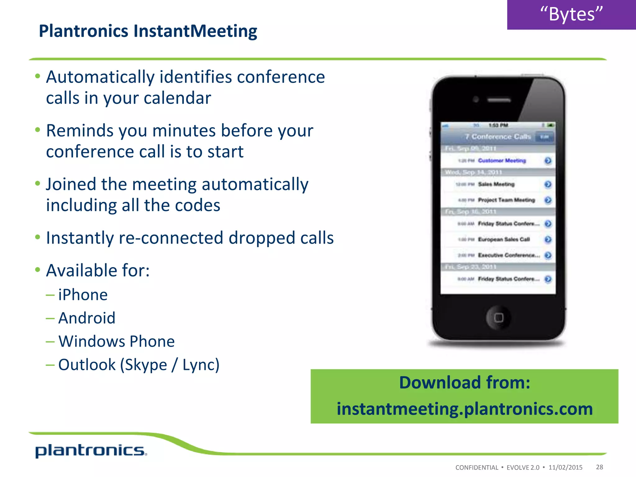 CONFIDENTIAL • EVOLVE 2.0 •
Plantronics InstantMeeting
• Automatically identifies conference
calls in your calendar
• Reminds you minutes before your
conference call is to start
• Joined the meeting automatically
including all the codes
• Instantly re-connected dropped calls
• Available for:
– iPhone
– Android
– Windows Phone
– Outlook (Skype / Lync)
11/02/2015 28
Download from:
instantmeeting.plantronics.com
“Bytes”
 