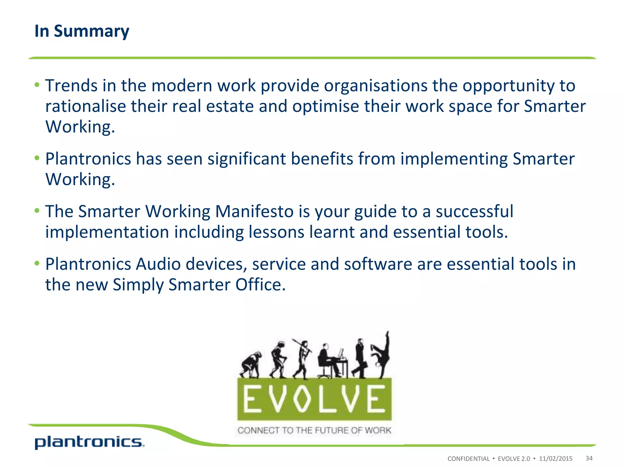 CONFIDENTIAL • EVOLVE 2.0 •
• Trends in the modern work provide organisations the opportunity to
rationalise their real estate and optimise their work space for Smarter
Working.
• Plantronics has seen significant benefits from implementing Smarter
Working.
• The Smarter Working Manifesto is your guide to a successful
implementation including lessons learnt and essential tools.
• Plantronics Audio devices, service and software are essential tools in
the new Simply Smarter Office.
In Summary
11/02/2015 34
 
