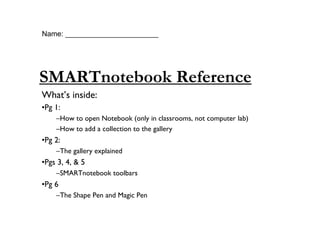 Name: _______________________




SMARTnotebook Reference
What’s inside:
•Pg 1:
    –How to open Notebook (only in classrooms, not computer lab)
    –How to add a collection to the gallery
•Pg 2:
    –The gallery explained
•Pgs 3, 4, & 5
    –SMARTnotebook toolbars
•Pg 6
    –The Shape Pen and Magic Pen