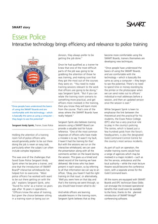 SMART story

Essex Police
Interactive technology brings efficiency and relevance to police training
division, they always prefer to be
getting the job done.”

“Once people have understood the basics
of using the SMART Boards and are
comfortable with the technology – which
is basically the same as using a computer –
they begin to see the potential”
Sergeant Andy Spink, Trainer, Essex Police

Holding the attention of a training
room full of police officers who
would generally prefer to be out there
doing the job is never an easy task,
particularly when the subject can often
include complex legislation.
This was one of the challenges that
faced Essex Police Sergeant Andy
Spink when he became a trainer, and
one that the introduction of SMART
Board ® interactive whiteboards has
helped him to overcome. “Most
police officers I’ve worked with want
to be out there getting on with the
job,” explains Sergeant Spink, who
‘found his niche’ as a trainer six years
ago after 16 years in operations.
“Officers know the value of training,
but given the choice between sitting
in a training room or being out on

Once he had qualified as a trainer he
knew that one of the most difficult
parts of the job was going to be
grabbing the attention of those he
was training, and making sure that
they got the most out of the courses
they were on. “You need to make
training sessions relevant to the work
that officers are going to be doing,”
says Sergeant Spink. “But if you can
relate the training room scenario to
something more practical, and get
officers more involved in the training,
then you know they will learn more
from the course. That’s one of the
areas where the SMART Boards have
really helped.“
Sergeant Spink also believes training
sessions using a SMART Board can
provide a valuable tool for future
reference. “One of the most common
responses of officers who have made
a mistake is to say ‘It wasn’t my fault,
I haven’t had the training for that.’
But with the sessions we run on the
interactive whiteboard, we can save
the presentation along with all the
comments written on the board during
the session. This gives us a timed and
dated record of the training we have
delivered. We know who has been
present in each session, so by referring
to all that information we can say to an
officer, ‘Okay, you haven’t had the right
training on that issue’, or alternatively,
‘Well you were here on that day and
that’s the training we went through, so
you should have known what to do.’
And while officers are learning
valuable lessons in the training room,
Sergeant Spink believes that as they

become more comfortable using the
SMART Boards, trainers themselves are
developing new techniques.
“Once people have understood the
basics of using the SMART Boards
and are comfortable with the
technology – which is basically the
same as using a computer – they begin
to see the potential. There’s no need
to spend time or money standing by
the printer or the photocopier when
we can send notes out to officers’
individual e-mail addresses before a
session, and then an updated version
once the session is over.”
While Sergeant Spink is keen to
emphasise the link between the
theoretical and the practical for his
students, the Essex Police College
(EPC) also has a very practical role
to play in the county’s policing.
The centre, which is based just a
few hundred yards from the force’s
headquarters, is also the designated
Gold Command Control Centre for
the county’s most serious incidents.
As part of such an operation, the
smaller training rooms would host
a range of agencies which may be
involved in a major incident – such as
the fire service, ambulance and the
local authority – while the main lecture
theatre would become the conference
room, with a separate annex for the
Gold Command team.
All the rooms are equipped with SMART
Boards and EPC technician Dave Gibbs
can envisage the increased operational
benefits that could soon be available
to the force, thanks to the planned
introduction of SMART Bridgit®
conferencing software.

 