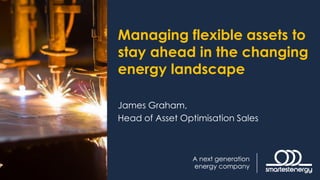Managing flexible assets to
stay ahead in the changing
energy landscape
James Graham,
Head of Asset Optimisation Sales
 