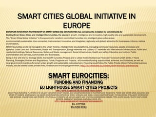 SMART EUROCITIES:
FUNDING AND FINANCING
EU LIGHTHOUSE SMART CITIES PROJECTS
HTTP://WWW.SLIDESHARE.NET/ASHABOOK/URBAN-EUROPE
SMART POLIS MUNICIPAL PLATFORM IS TO COLLECT DATA FROM SMART DEVICES AND SENSORS EMBEDDED IN ITS STREETS AND ROADWAYS, POWER AND WATER GRIDS, BUILDINGS AND
OTHER CITY ASSETS, SHARING DATA VIA SMART COMMUNICATIONS NETWORKS, WIRED, WIRELESS AND MOBILE, USING SMART SOFTWARE FOR DELIVERING INTELLIGENT INFORMATION
AND SERVICES: ONLINE TAXES AND PERMITS, UTILITY BILLS, PAYMENTS, GIS DATA ON ASSETS AND UTILITIES (UNDERGROUND CABLES, PIPES, WATER MAINS), TRAFFIC MAPS, CRIME
REPORTS, EMERGENCY WARNINGS, CULTURAL EVENTS, ETC.
HTTP://WWW.SLIDESHARE.NET/ASHABOOK/SUSTAINABLE-CITY
EU, CYPRUS
15 JUNE 2014
SMART CITIES GLOBAL INITIATIVE IN
EUROPE
EUROPEAN INNOVATION PARTNERSHIP ON SMART CITIES AND COMMUNITIES has completed its invitation for commitments for
Building Smart Green Cities and Intelligent Communities, the places of growth, intelligence and innovation, high-quality jobs and sustainable development.
The “Smart Cities Global Initiative” in Europe aims to transform committed Eurocities into intelligent green urban areas:
environmentally sustainable, inter-connected, instrumented, innovative, and integrated, regionally and globally attractive for businesses, citizens, visitors
and investors.
SMART Eurocities are to be managed by the urban “brains:, intelligent city cloud platforms, managing communal resources, assets, processes and
systems: Urban Land and Environment, Roads and Transportation, Energy networks and Utilities, ICT networks and fiber telecom infrastructure, Public and
residential buildings, Natural Resources, Water and Waste management, Social infrastructure, Health and safety, Education and culture, Public
administration and services, Communities and Businesses.
Being in line with the EU Strategy 2020, the SMART Eurocities Projects are to utilize the EU Multiannual Financial Framework 2014-2020, 7-Years
Planning, Strategies, Policies and Regulations, Funds, Programs and Projects, all innovative funding opportunities, schemes, and initiatives, as well as
local government incentives for smart urban growth and sustainable redevelopment. Financing could follow the Public-Private-Citizen Partnership business
models, and be shared by the private firms, investors and municipal government. http://eu-smartcities.eu/content/show-world-you-are-smart-city
 