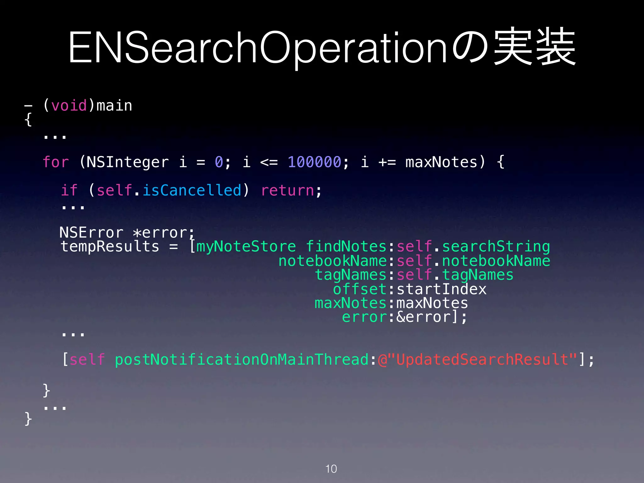 ENSearchOperationの実装
- (void)main
{
  ...
    for (NSInteger i = 0; i <= 100000; i += maxNotes) {
     if (self.isCancelled) return;
     ...
      NSError *error;
      tempResults = [myNoteStore findNotes:self.searchString
                              notebookName:self.notebookName
                                  tagNames:self.tagNames
                                    offset:startIndex
                                  maxNotes:maxNotes
                                     error:&error];
      ...
     [self postNotificationOnMainThread:@"UpdatedSearchResult"];

    }
    ...
}


                                     10
 