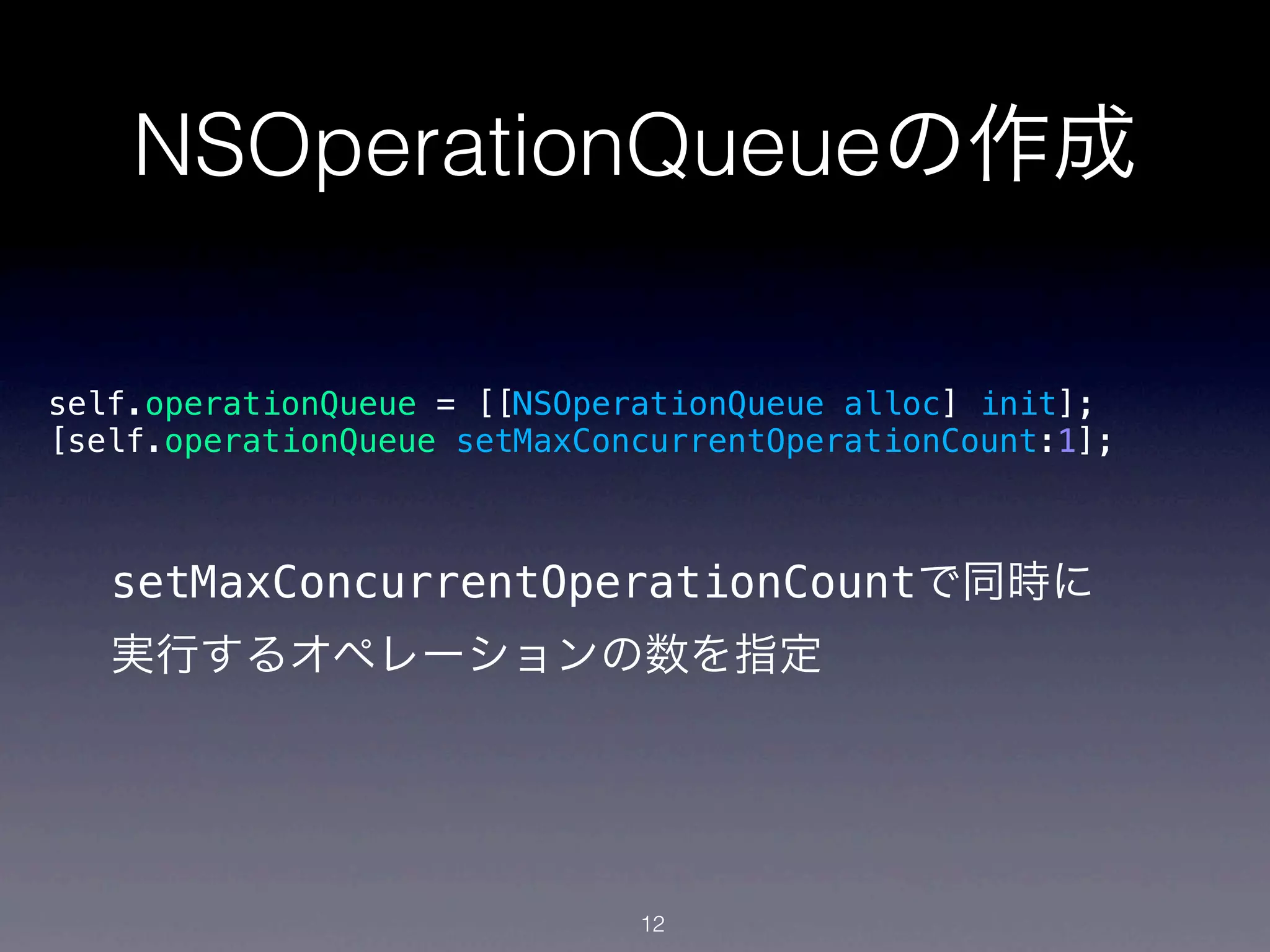 NSOperationQueueの作成

self.operationQueue = [[NSOperationQueue alloc] init];
[self.operationQueue setMaxConcurrentOperationCount:1];



   setMaxConcurrentOperationCountで同時に
   実行するオペレーションの数を指定




                              12
 
