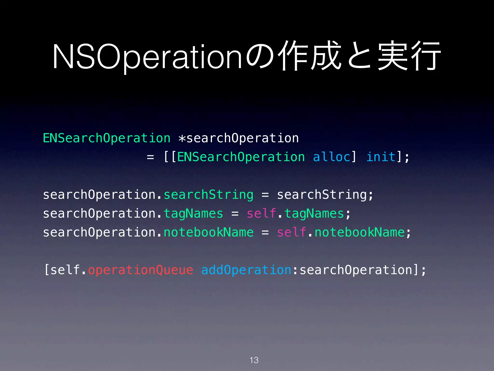 NSOperationの作成と実行

ENSearchOperation *searchOperation
              = [[ENSearchOperation alloc] init];


searchOperation.searchString = searchString;
searchOperation.tagNames = self.tagNames;
searchOperation.notebookName = self.notebookName;


[self.operationQueue addOperation:searchOperation];




                           13
 